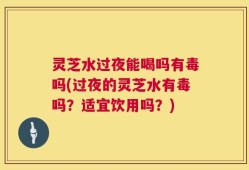 灵芝水过夜能喝吗有毒吗(过夜的灵芝水有毒吗？适宜饮用吗？)