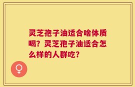灵芝孢子油适合啥体质喝？灵芝孢子油适合怎么样的人群吃？