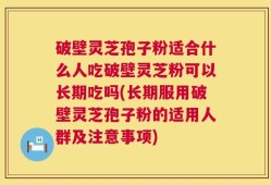 破壁灵芝孢子粉适合什么人吃破壁灵芝粉可以长期吃吗(长期服用破壁灵芝孢子粉的适用人群及注意事项)