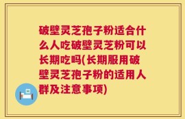 破壁灵芝孢子粉适合什么人吃破壁灵芝粉可以长期吃吗(长期服用破壁灵芝孢子粉的适用人群及注意事项)