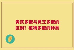 黄芪多糖与灵芝多糖的区别？植物多糖的种类