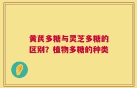 黄芪多糖与灵芝多糖的区别？植物多糖的种类