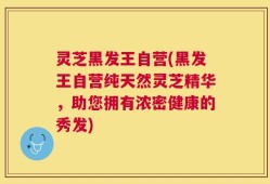 灵芝黑发王自营(黑发王自营纯天然灵芝精华，助您拥有浓密健康的秀发)