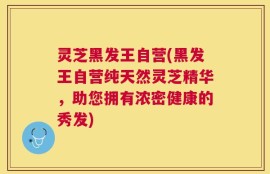 灵芝黑发王自营(黑发王自营纯天然灵芝精华，助您拥有浓密健康的秀发)