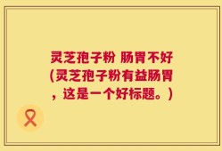 灵芝孢子粉 肠胃不好(灵芝孢子粉有益肠胃，这是一个好标题。)