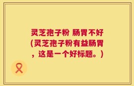 灵芝孢子粉 肠胃不好(灵芝孢子粉有益肠胃，这是一个好标题。)