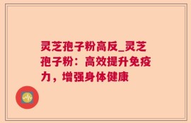 灵芝孢子粉高反_灵芝孢子粉：高效提升免疫力，增强身体健康