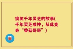 搞笑千年灵芝的故事(千年灵芝成神，从此变身“香菇哥哥”)