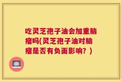 吃灵芝孢子油会加重脑瘤吗(灵芝孢子油对脑瘤是否有负面影响？)