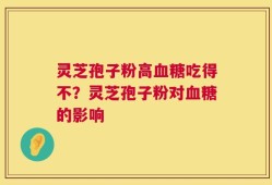 灵芝孢子粉高血糖吃得不？灵芝孢子粉对血糖的影响