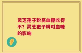灵芝孢子粉高血糖吃得不？灵芝孢子粉对血糖的影响
