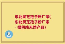东北灵芝孢子粉厂家(东北灵芝孢子粉厂家 - 提供纯天然产品)