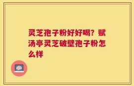 灵芝孢子粉好好喝？赋汤亭灵芝破壁孢子粉怎么样