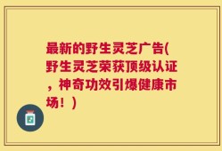 最新的野生灵芝广告(野生灵芝荣获顶级认证，神奇功效引爆健康市场！)