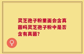 灵芝孢子粉里面会含真菌吗灵芝孢子粉中是否含有真菌？