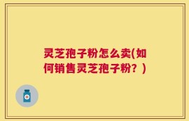灵芝孢子粉怎么卖(如何销售灵芝孢子粉？)