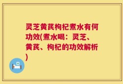灵芝黄芪枸杞煮水有何功效(煮水喝：灵芝、黄芪、枸杞的功效解析)