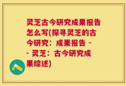 灵芝古今研究成果报告怎么写(探寻灵芝的古今研究：成果报告 -- 灵芝：古今研究成果综述)