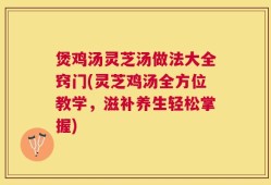 煲鸡汤灵芝汤做法大全窍门(灵芝鸡汤全方位教学，滋补养生轻松掌握)