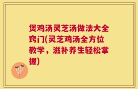 煲鸡汤灵芝汤做法大全窍门(灵芝鸡汤全方位教学，滋补养生轻松掌握)