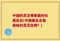 中国的灵芝哪里最好吃最出名(中国最出名最美味的灵芝在哪？)