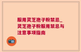 服用灵芝孢子粉禁忌_灵芝孢子粉服用禁忌与注意事项指南