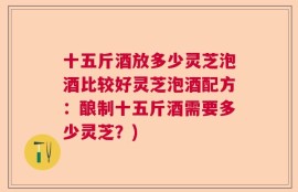 十五斤酒放多少灵芝泡酒比较好灵芝泡酒配方：酿制十五斤酒需要多少灵芝？)