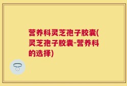 营养科灵芝孢子胶囊(灵芝孢子胶囊-营养科的选择)