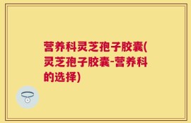 营养科灵芝孢子胶囊(灵芝孢子胶囊-营养科的选择)
