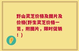 野山灵芝价格及图片及价格(野生灵芝价格一览，附图片，限时促销！)