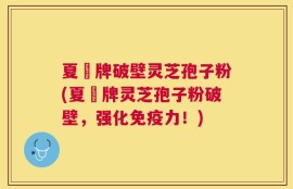 夏芃牌破壁灵芝孢子粉(夏芃牌灵芝孢子粉破壁，强化免疫力！)