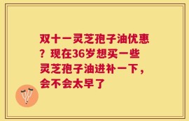 双十一灵芝孢子油优惠？现在36岁想买一些灵芝孢子油进补一下，会不会太早了