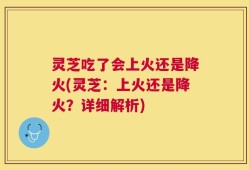 灵芝吃了会上火还是降火(灵芝：上火还是降火？详细解析)