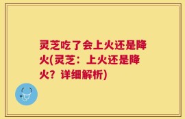 灵芝吃了会上火还是降火(灵芝：上火还是降火？详细解析)