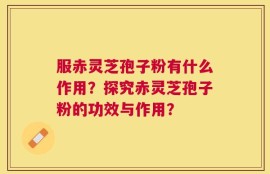 服赤灵芝孢子粉有什么作用？探究赤灵芝孢子粉的功效与作用？