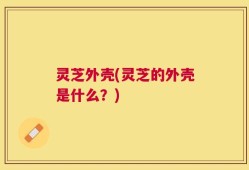 灵芝外壳(灵芝的外壳是什么？)