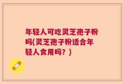 年轻人可吃灵芝孢子粉吗(灵芝孢子粉适合年轻人食用吗？)