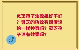 灵芝孢子油效果好不好？灵芝的功效有跟传说的一样神奇吗？灵芝孢子油有效果吗？