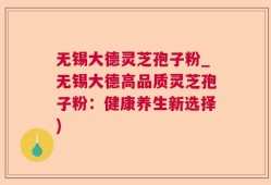 无锡大德灵芝孢子粉_无锡大德高品质灵芝孢子粉：健康养生新选择)