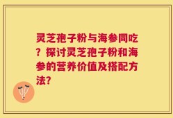 灵芝孢子粉与海参同吃？探讨灵芝孢子粉和海参的营养价值及搭配方法？