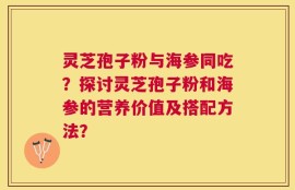 灵芝孢子粉与海参同吃？探讨灵芝孢子粉和海参的营养价值及搭配方法？