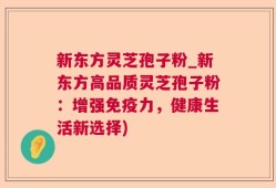 新东方灵芝孢子粉_新东方高品质灵芝孢子粉：增强免疫力，健康生活新选择)