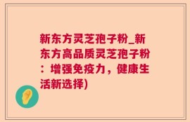 新东方灵芝孢子粉_新东方高品质灵芝孢子粉：增强免疫力，健康生活新选择)