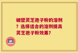 破壁灵芝孢子粉的溶剂？选择适合的溶剂提高灵芝孢子粉效果？