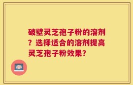 破壁灵芝孢子粉的溶剂？选择适合的溶剂提高灵芝孢子粉效果？