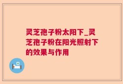 灵芝孢子粉太阳下_灵芝孢子粉在阳光照射下的效果与作用