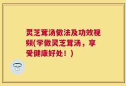 灵芝茸汤做法及功效视频(学做灵芝茸汤，享受健康好处！)