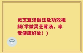 灵芝茸汤做法及功效视频(学做灵芝茸汤，享受健康好处！)