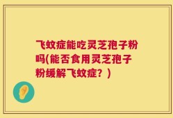 飞蚊症能吃灵芝孢子粉吗(能否食用灵芝孢子粉缓解飞蚊症？)