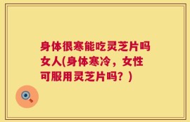 身体很寒能吃灵芝片吗女人(身体寒冷，女性可服用灵芝片吗？)